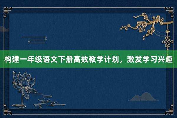 构建一年级语文下册高效教学计划，激发学习兴趣